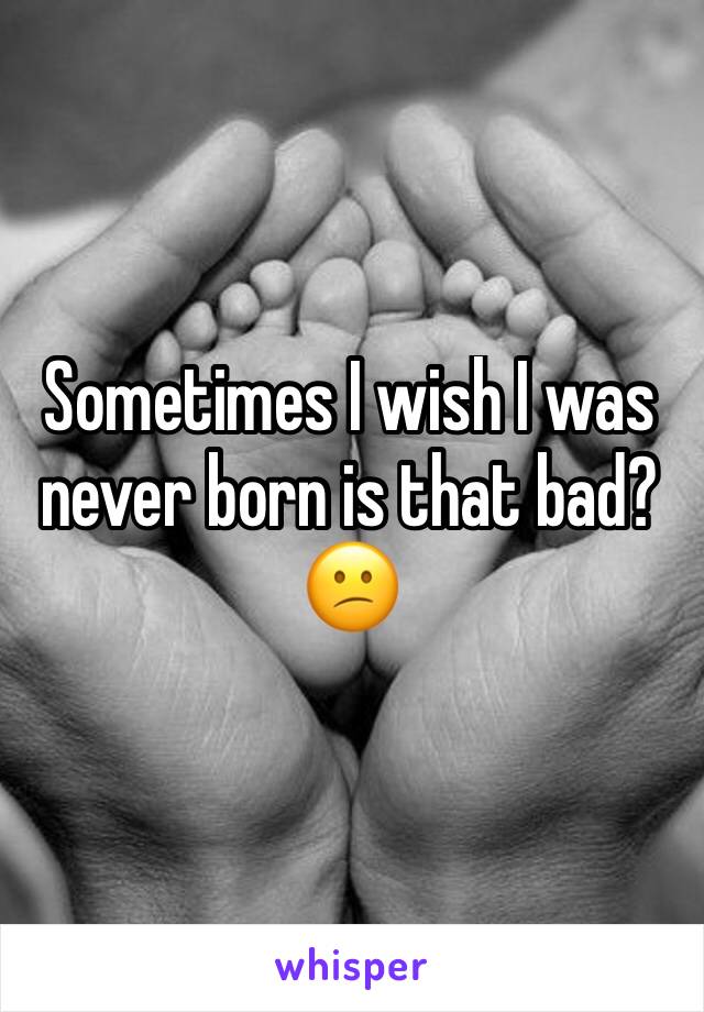 Sometimes I wish I was never born is that bad?😕