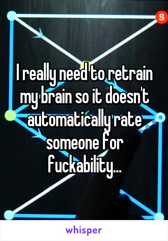 I really need to retrain my brain so it doesn't automatically rate someone for fuckability...