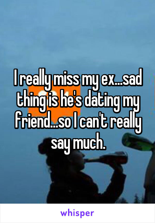 I really miss my ex...sad thing is he's dating my friend...so I can't really say much.