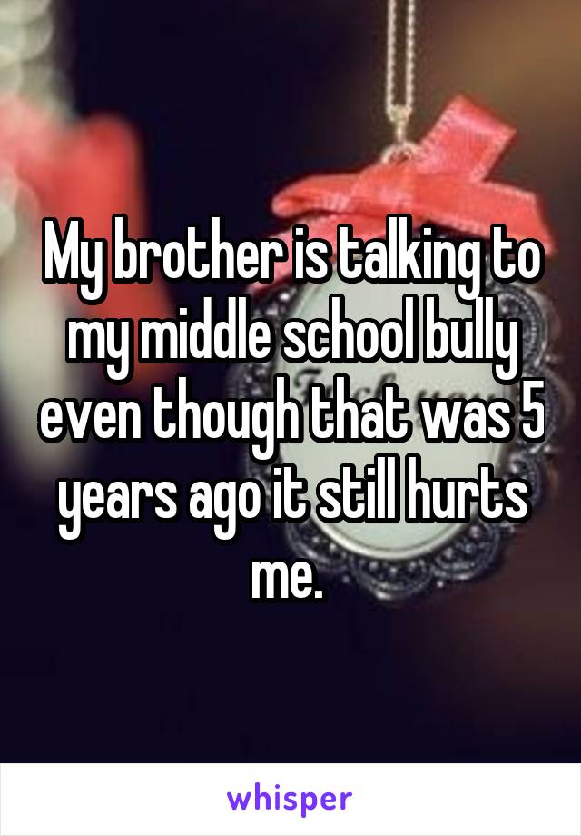 My brother is talking to my middle school bully even though that was 5 years ago it still hurts me. 