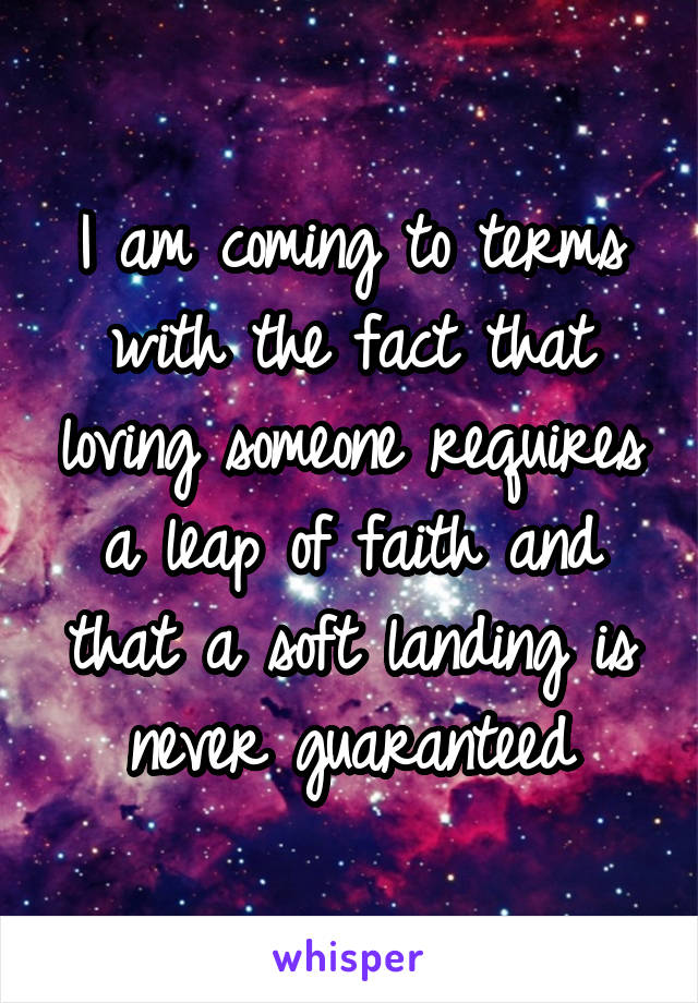 I am coming to terms with the fact that loving someone requires a leap of faith and that a soft landing is never guaranteed