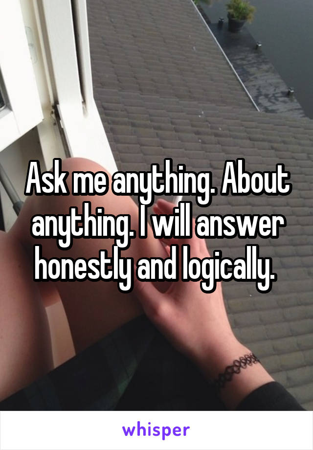 Ask me anything. About anything. I will answer honestly and logically. 