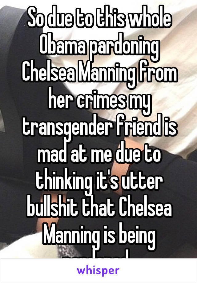 So due to this whole Obama pardoning Chelsea Manning from her crimes my transgender friend is mad at me due to thinking it's utter bullshit that Chelsea Manning is being pardoned. 