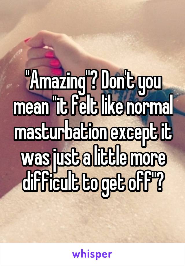 "Amazing"? Don't you mean "it felt like normal masturbation except it was just a little more difficult to get off"?