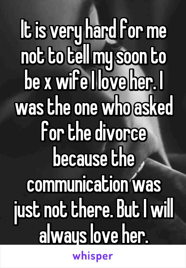 It is very hard for me not to tell my soon to be x wife I love her. I was the one who asked for the divorce because the communication was just not there. But I will always love her.