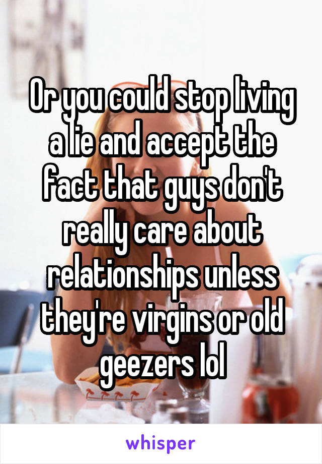 Or you could stop living a lie and accept the fact that guys don't really care about relationships unless they're virgins or old geezers lol