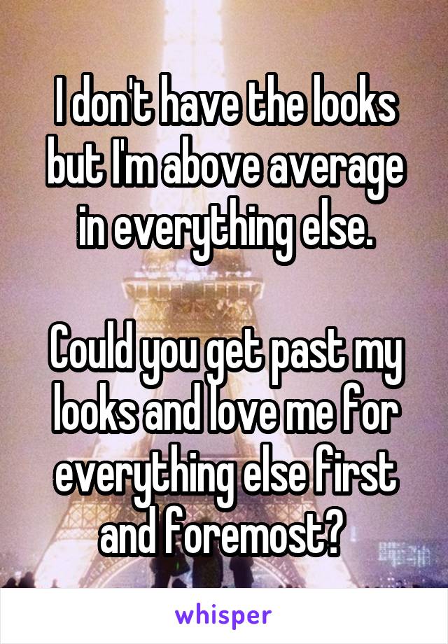 I don't have the looks but I'm above average in everything else.

Could you get past my looks and love me for everything else first and foremost? 