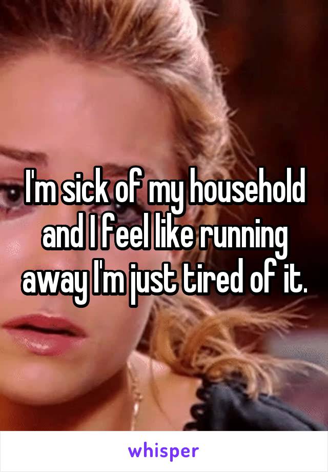 I'm sick of my household and I feel like running away I'm just tired of it.