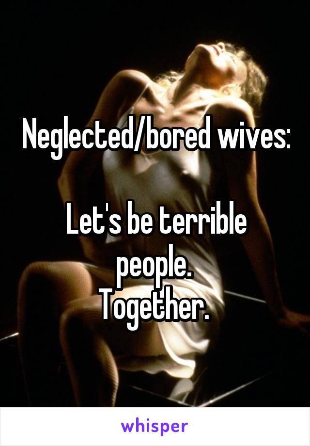 Neglected/bored wives: 
Let's be terrible people. 
Together. 