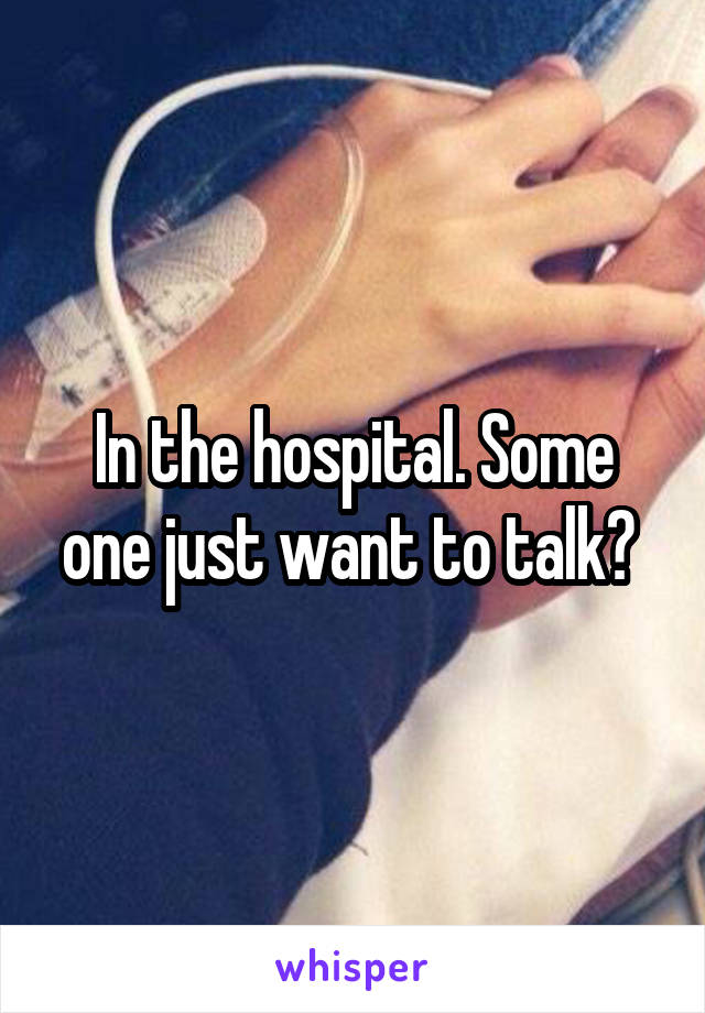 In the hospital. Some one just want to talk? 