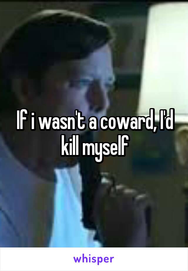 If i wasn't a coward, I'd kill myself