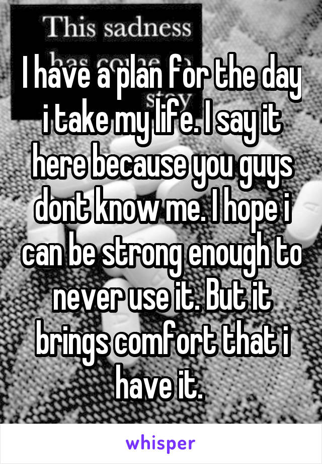 I have a plan for the day i take my life. I say it here because you guys dont know me. I hope i can be strong enough to never use it. But it brings comfort that i have it. 