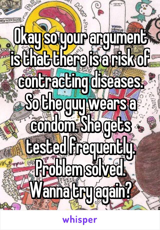 Okay so your argument is that there is a risk of contracting diseases.
So the guy wears a condom. She gets tested frequently.
Problem solved.
Wanna try again?