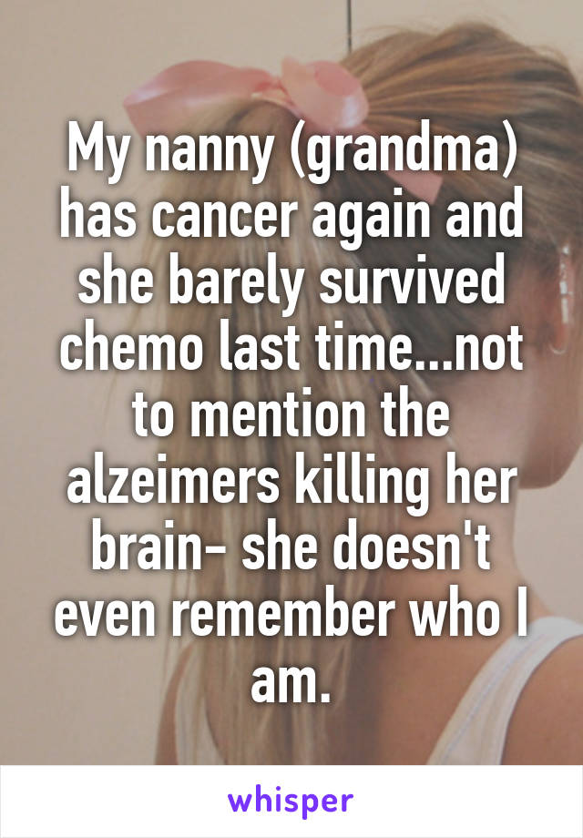 My nanny (grandma) has cancer again and she barely survived chemo last time...not to mention the alzeimers killing her brain- she doesn't even remember who I am.