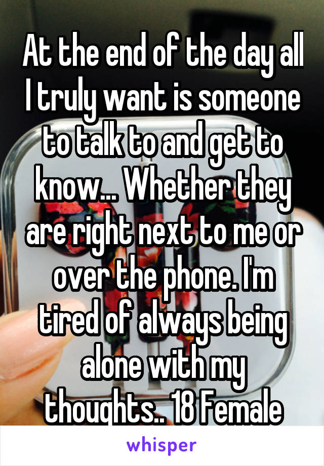 At the end of the day all I truly want is someone to talk to and get to know... Whether they are right next to me or over the phone. I'm tired of always being alone with my thoughts.. 18 Female