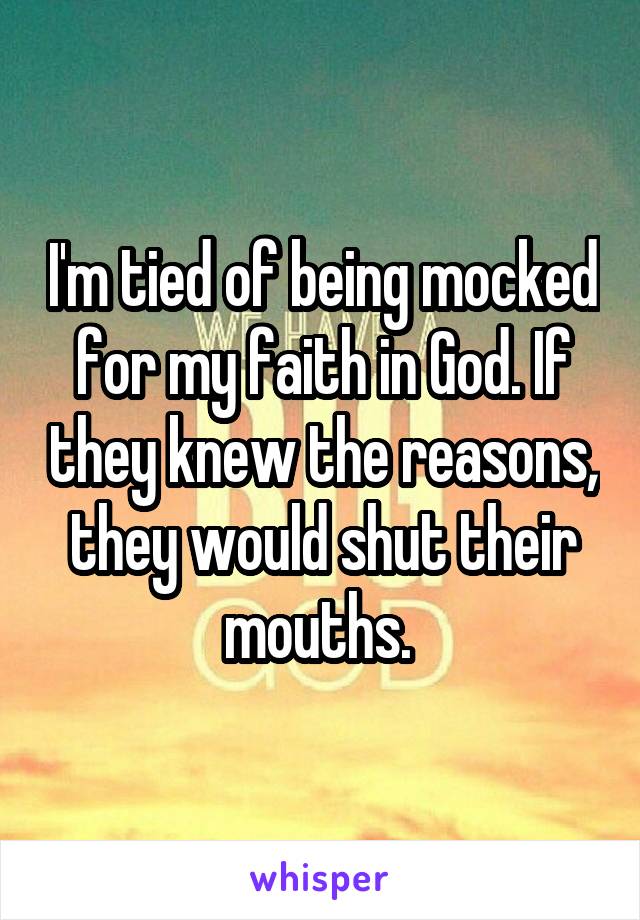 I'm tied of being mocked for my faith in God. If they knew the reasons, they would shut their mouths. 