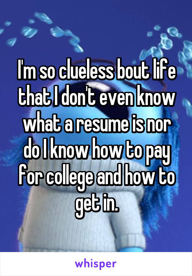 I'm so clueless bout life that I don't even know what a resume is nor do I know how to pay for college and how to get in.