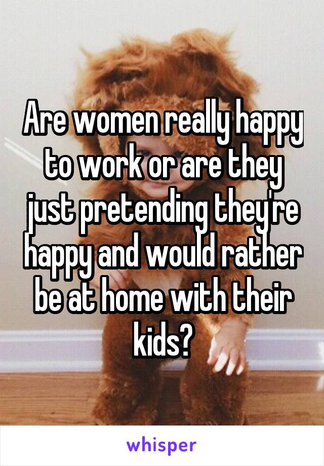 Are women really happy to work or are they just pretending they're happy and would rather be at home with their kids?