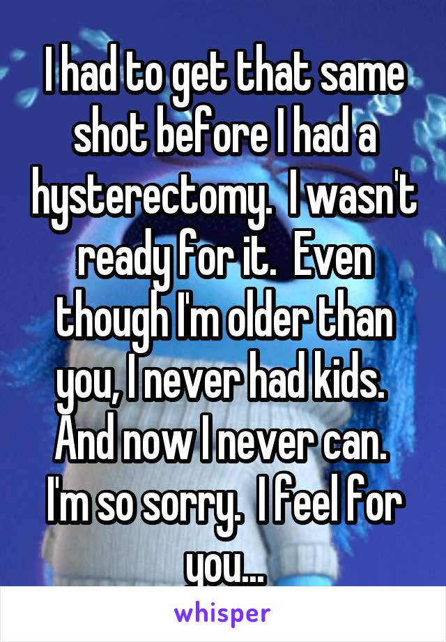 I had to get that same shot before I had a hysterectomy.  I wasn't ready for it.  Even though I'm older than you, I never had kids.  And now I never can.  I'm so sorry.  I feel for you...