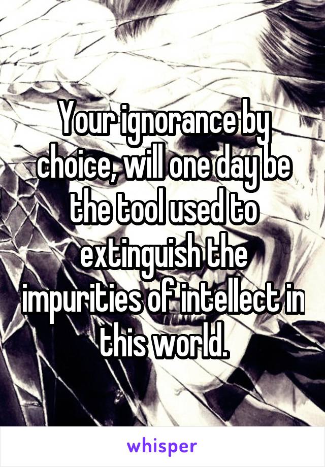 Your ignorance by choice, will one day be the tool used to extinguish the impurities of intellect in this world.