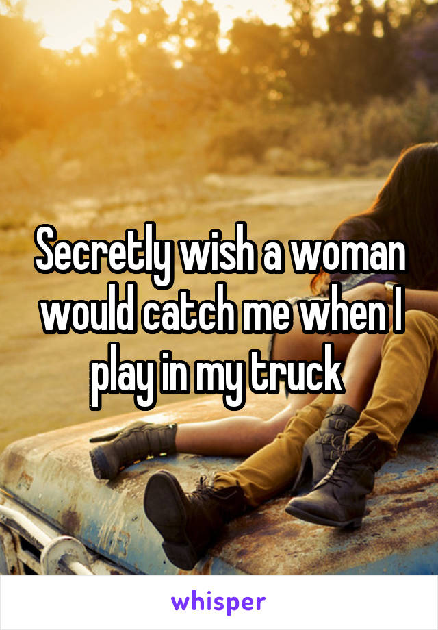 Secretly wish a woman would catch me when I play in my truck 