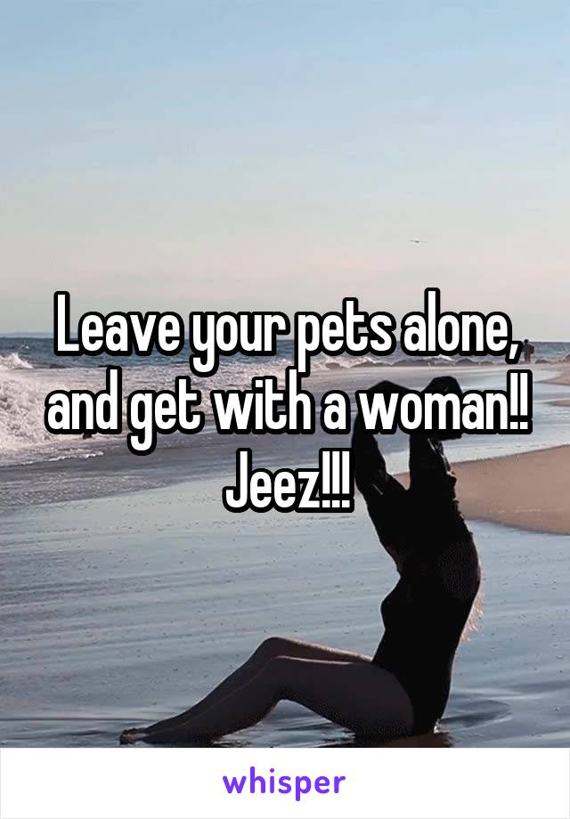 Leave your pets alone, and get with a woman!!
Jeez!!!