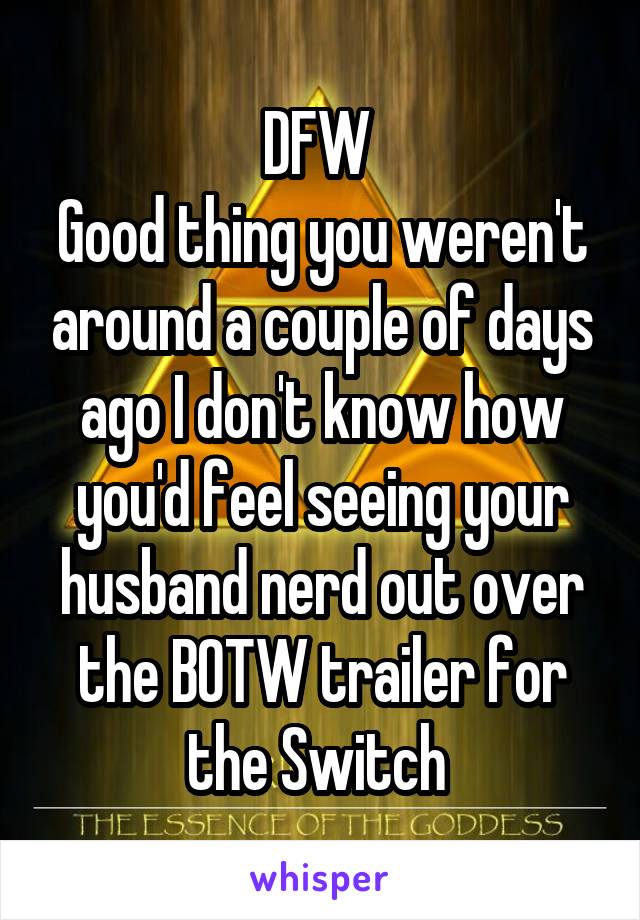 DFW 
Good thing you weren't around a couple of days ago I don't know how you'd feel seeing your husband nerd out over the BOTW trailer for the Switch 