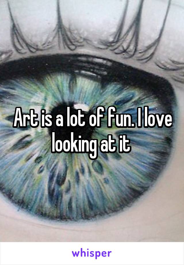 Art is a lot of fun. I love looking at it 