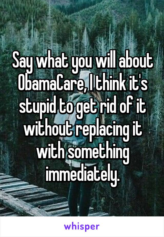 Say what you will about ObamaCare, I think it's stupid to get rid of it without replacing it with something immediately.