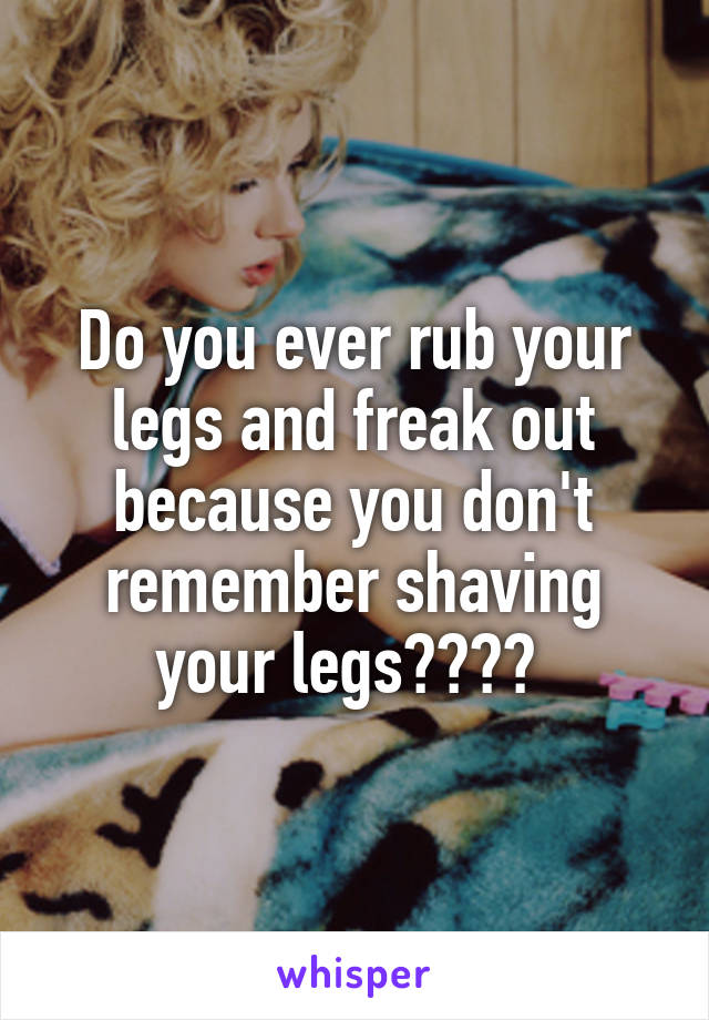 Do you ever rub your legs and freak out because you don't remember shaving your legs???? 