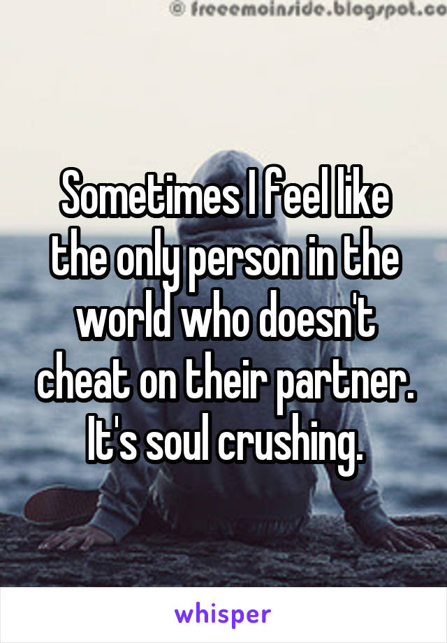 Sometimes I feel like the only person in the world who doesn't cheat on their partner. It's soul crushing.