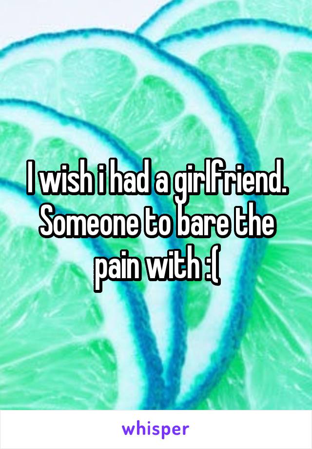 I wish i had a girlfriend. Someone to bare the pain with :(