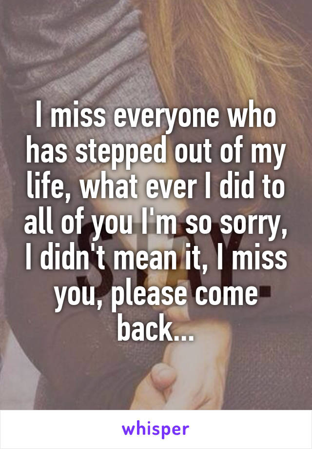 I miss everyone who has stepped out of my life, what ever I did to all of you I'm so sorry, I didn't mean it, I miss you, please come back...