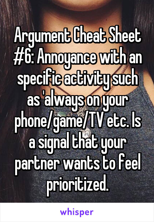 Argument Cheat Sheet #6: Annoyance with an specific activity such as 'always on your phone/game/TV etc. Is a signal that your partner wants to feel prioritized.