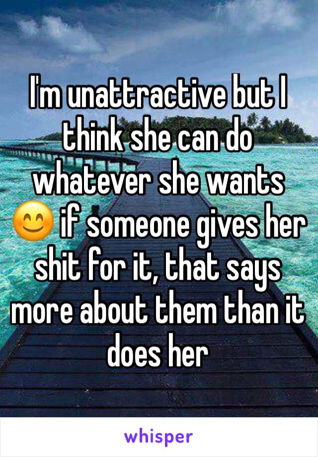 I'm unattractive but I think she can do whatever she wants 😊 if someone gives her shit for it, that says more about them than it does her