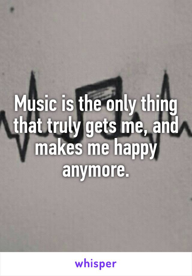 Music is the only thing that truly gets me, and makes me happy anymore.