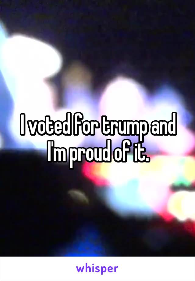 I voted for trump and I'm proud of it.