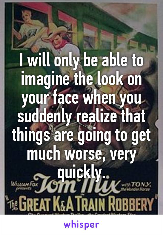 I will only be able to imagine the look on your face when you suddenly realize that things are going to get much worse, very quickly.