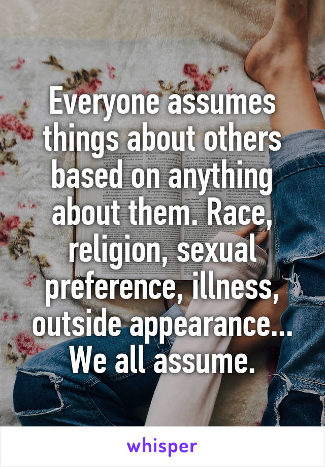 Everyone assumes things about others based on anything about them. Race, religion, sexual preference, illness, outside appearance... We all assume.