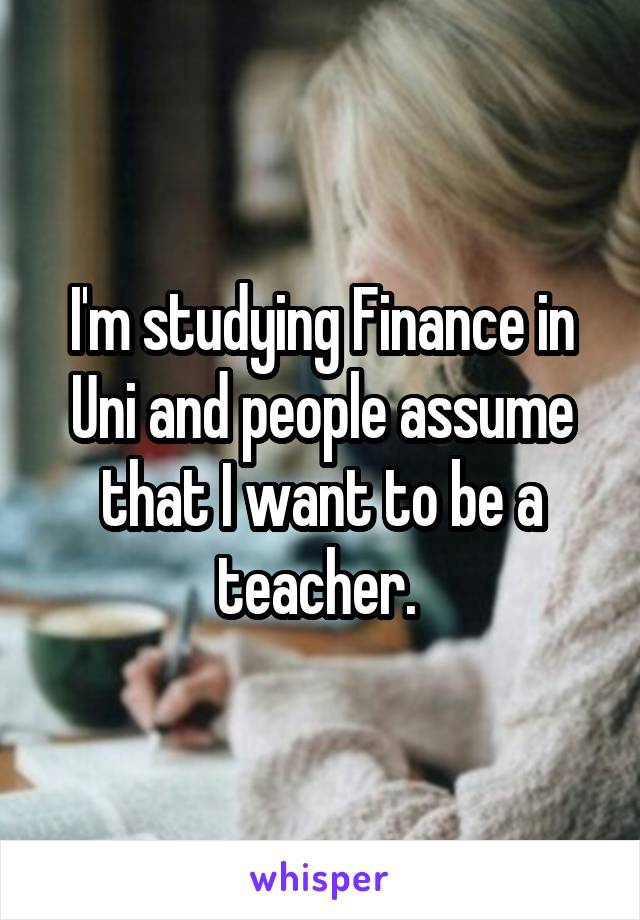 I'm studying Finance in Uni and people assume that I want to be a teacher. 