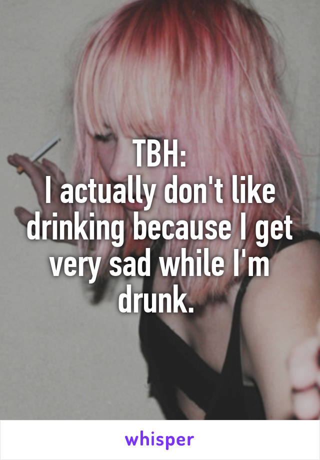 TBH:
I actually don't like drinking because I get very sad while I'm drunk. 