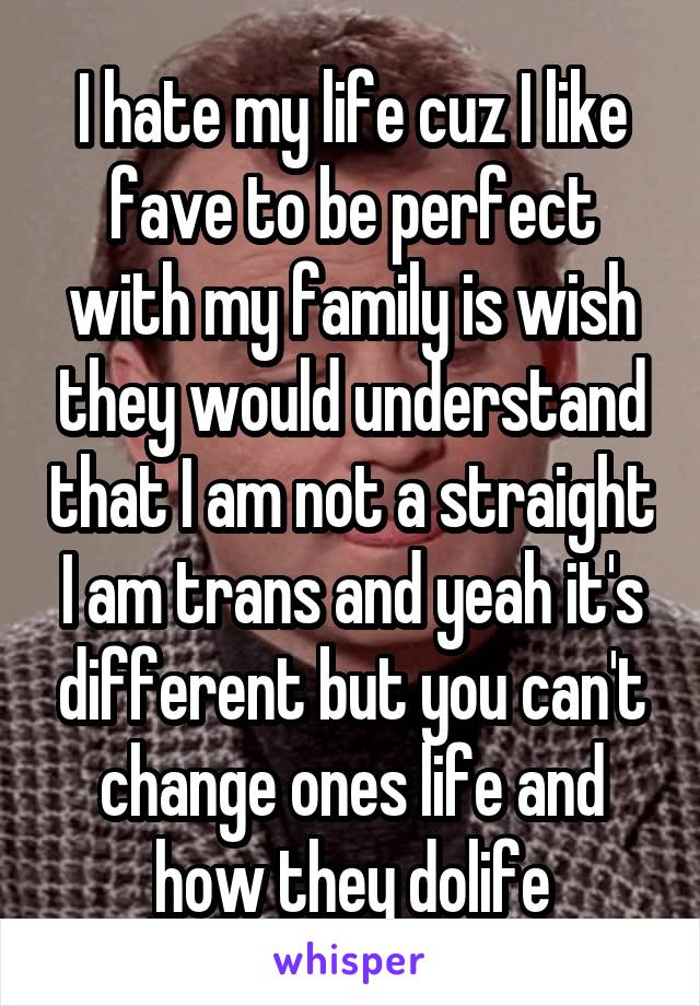 I hate my life cuz I like fave to be perfect with my family is wish they would understand that I am not a straight I am trans and yeah it's different but you can't change ones life and how they dolife