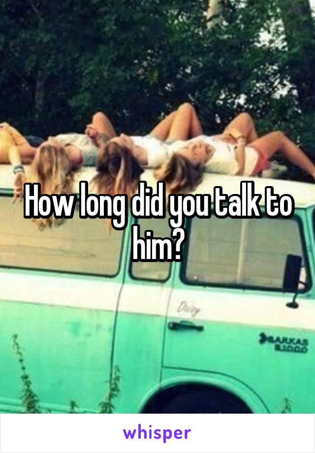 How long did you talk to him?