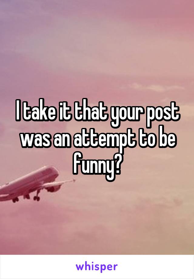 I take it that your post was an attempt to be funny?