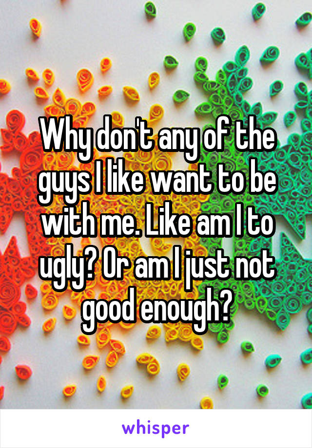 Why don't any of the guys I like want to be with me. Like am I to ugly? Or am I just not good enough?