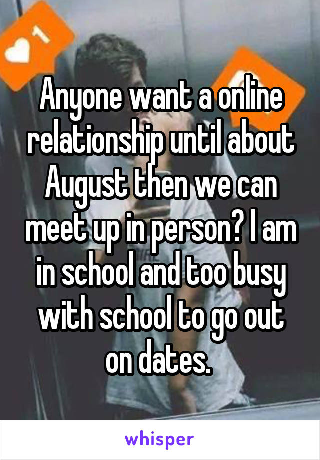 Anyone want a online relationship until about August then we can meet up in person? I am in school and too busy with school to go out on dates. 