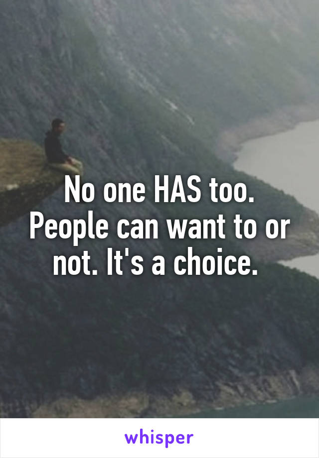 No one HAS too. People can want to or not. It's a choice. 