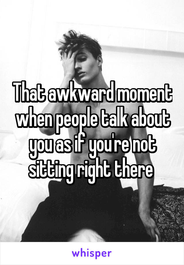 That awkward moment when people talk about you as if you're not sitting right there 