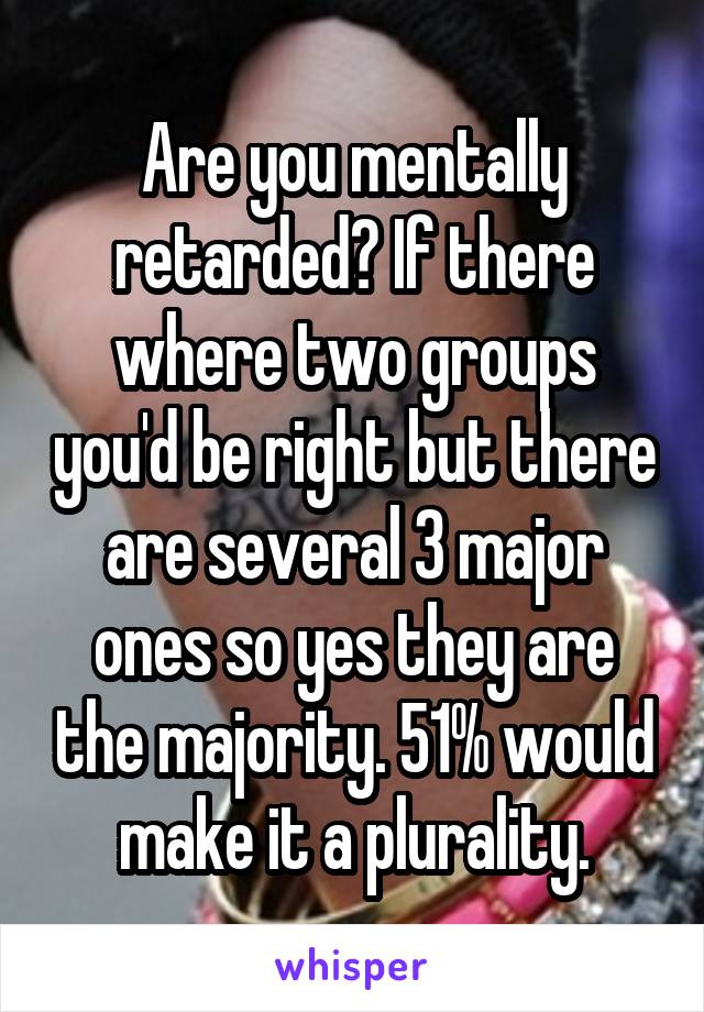 Are you mentally retarded? If there where two groups you'd be right but there are several 3 major ones so yes they are the majority. 51% would make it a plurality.