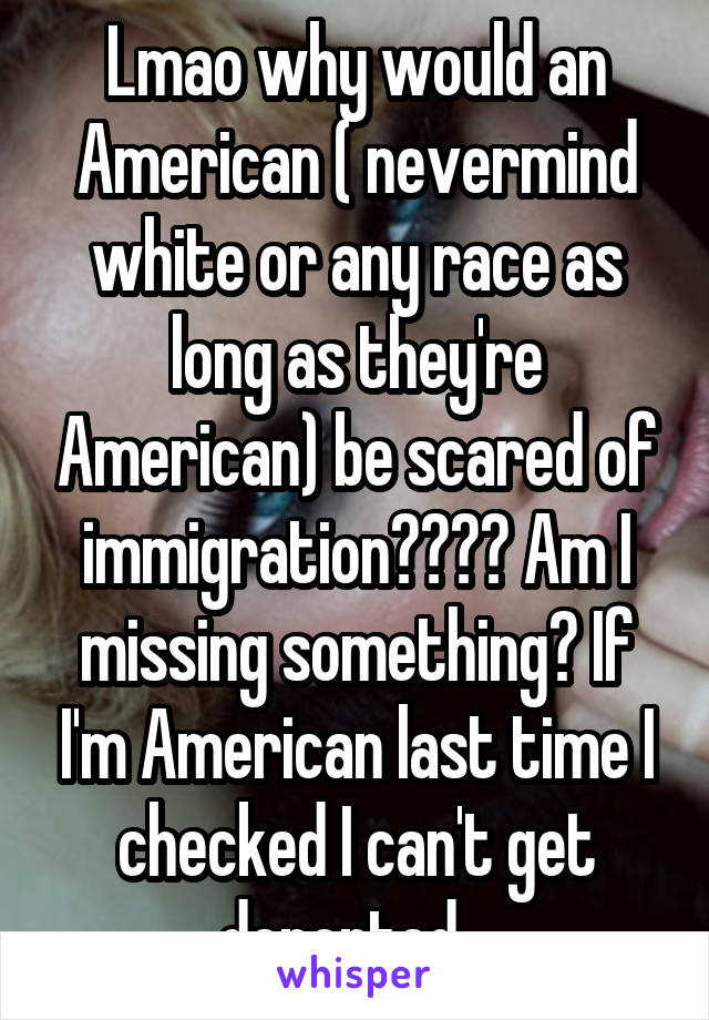 Lmao why would an American ( nevermind white or any race as long as they're American) be scared of immigration???? Am I missing something? If I'm American last time I checked I can't get deported...